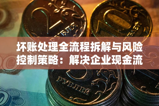 武汉坏账处理全流程拆解与风险控制策略：解决企业现金流顽疾的实战指南