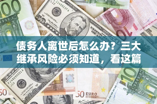 武汉债务人离世后怎么办？三大继承风险必须知道，看这篇就够了