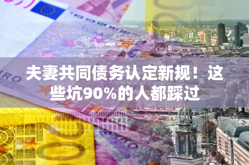 武汉夫妻共同债务认定新规！这些坑90%的人都踩过