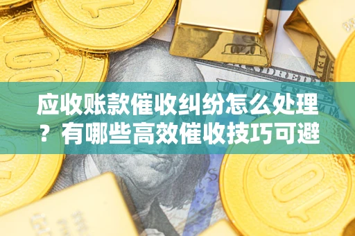 武汉应收账款催收纠纷怎么处理？有哪些高效催收技巧可避免坏账？